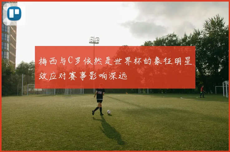 梅西与C罗依然是世界杯的象征明星效应对赛事影响深远