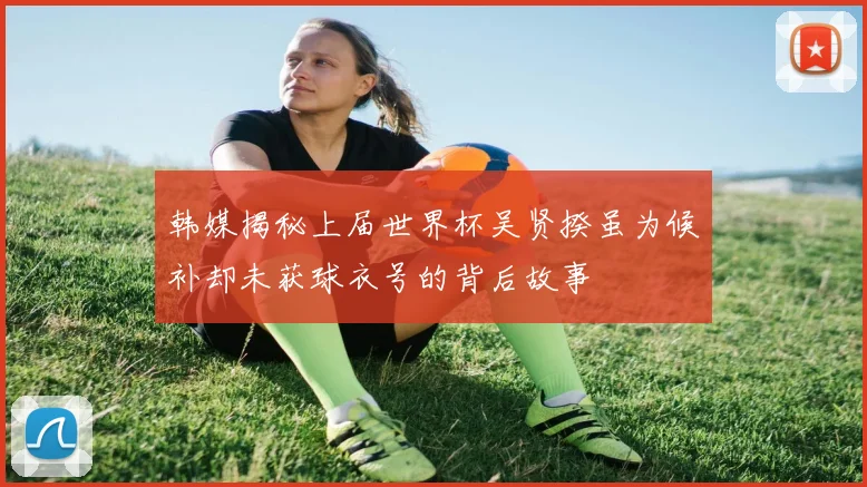 韩媒揭秘上届世界杯吴贤揆虽为候补却未获球衣号的背后故事