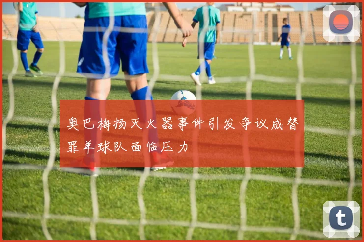 奥巴梅扬灭火器事件引发争议成替罪羊球队面临压力