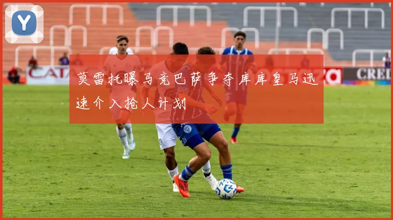 莫雷托曝马竞巴萨争夺库库皇马迅速介入抢人计划