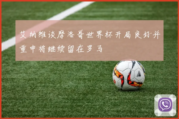 艾纳维谈摩洛哥世界杯开局良好并重申将继续留在罗马