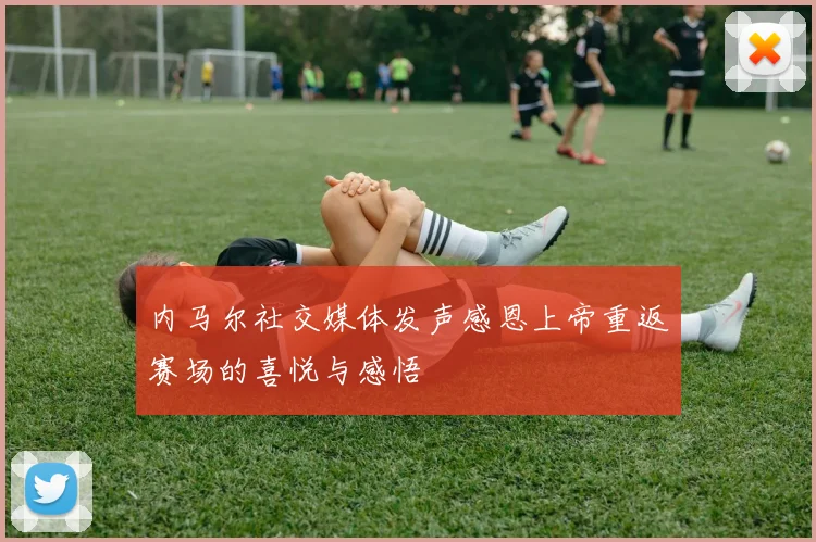 内马尔社交媒体发声感恩上帝重返赛场的喜悦与感悟