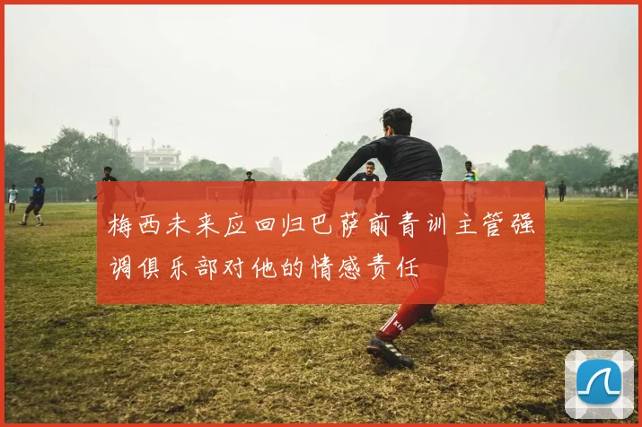 梅西未来应回归巴萨前青训主管强调俱乐部对他的情感责任