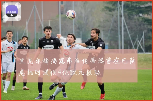 里克尔梅揭露弗洛伦蒂诺曾在巴萨危机时提供4亿欧元救助