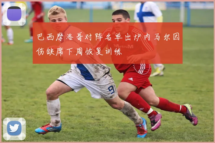 巴西摩洛哥对阵名单出炉内马尔因伤缺席下周恢复训练