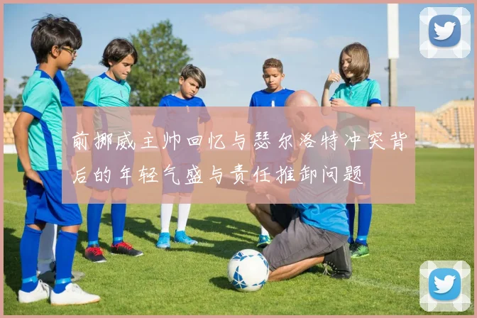 前挪威主帅回忆与瑟尔洛特冲突背后的年轻气盛与责任推卸问题
