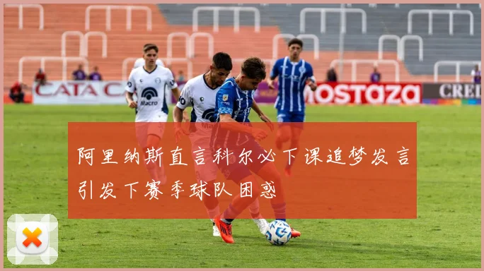 阿里纳斯直言科尔必下课追梦发言引发下赛季球队困惑