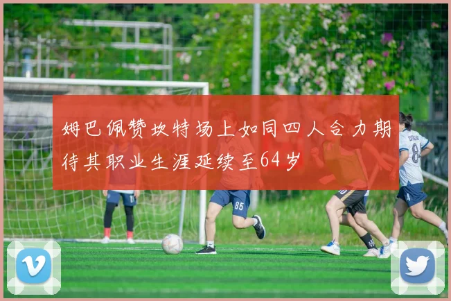 姆巴佩赞坎特场上如同四人合力期待其职业生涯延续至64岁