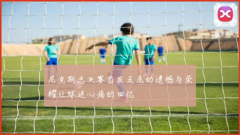 尼克斯总决赛首发五虎的遗憾与荣耀让球迷心痛的回忆