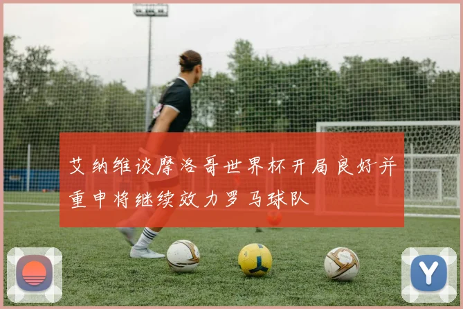 艾纳维谈摩洛哥世界杯开局良好并重申将继续效力罗马球队