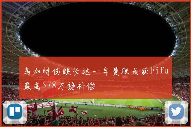 乌加特伤缺长达一年曼联或获Fifa最高578万镑补偿