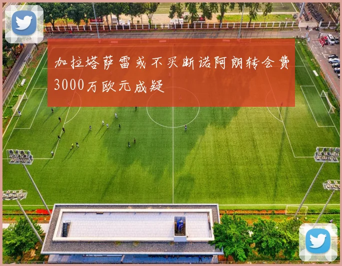 加拉塔萨雷或不买断诺阿朗转会费3000万欧元成疑