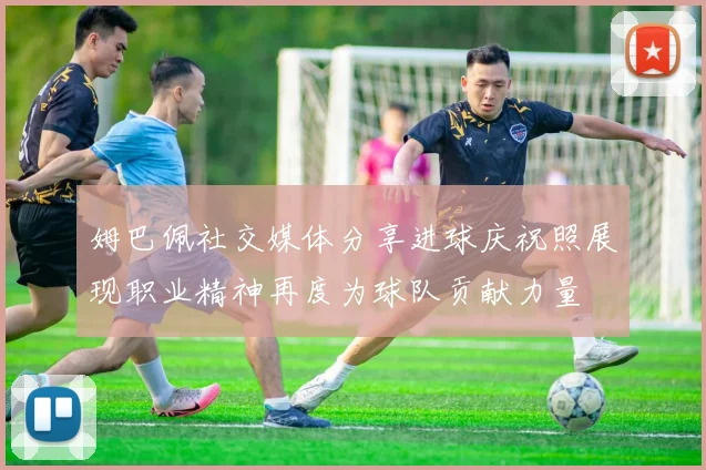 姆巴佩社交媒体分享进球庆祝照展现职业精神再度为球队贡献力量
