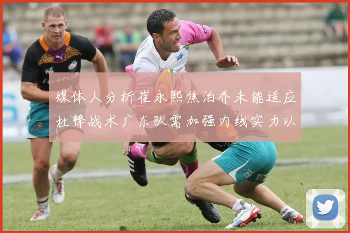 媒体人分析崔永熙焦泊乔未能适应杜锋战术广东队需加强内线实力以提升竞争力