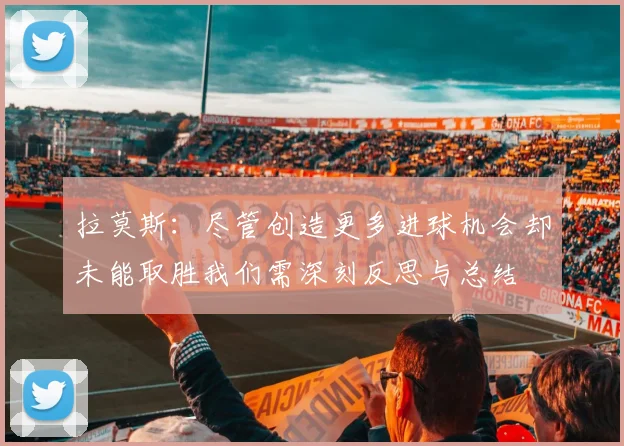 拉莫斯：尽管创造更多进球机会却未能取胜我们需深刻反思与总结